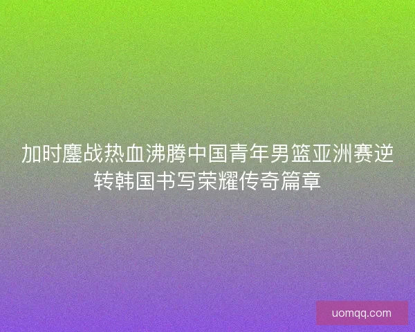 加时鏖战热血沸腾中国青年男篮亚洲赛逆转韩国书写荣耀传奇篇章