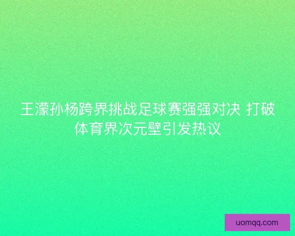 王濛孙杨跨界挑战足球赛强强对决 打破体育界次元壁引发热议