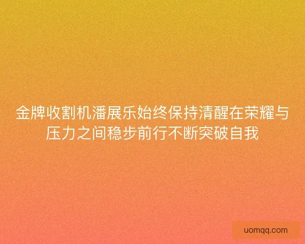 金牌收割机潘展乐始终保持清醒在荣耀与压力之间稳步前行不断突破自我